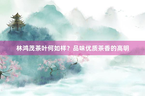 林鸿茂茶叶何如样？品味优质茶香的高明