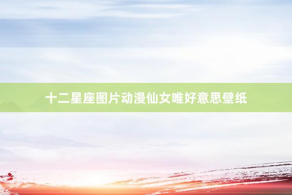 十二星座图片动漫仙女唯好意思壁纸